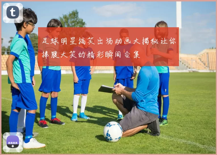 足球明星搞笑出场动画大揭秘让你捧腹大笑的精彩瞬间合集