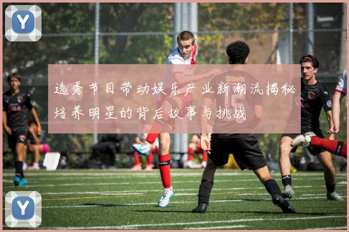 选秀节目带动娱乐产业新潮流揭秘培养明星的背后故事与挑战