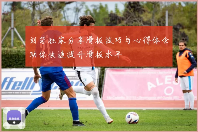 刘芳独家分享滑板技巧与心得体会助你快速提升滑板水平