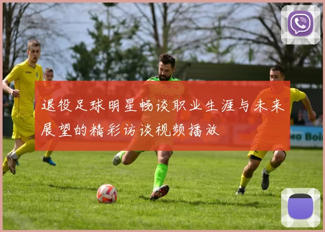 退役足球明星畅谈职业生涯与未来展望的精彩访谈视频播放