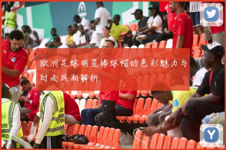 欧洲足球明星棒球帽的色彩魅力与时尚风潮解析