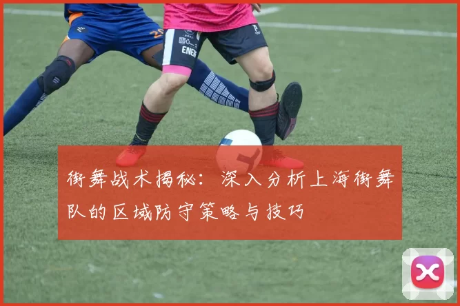 街舞战术揭秘：深入分析上海街舞队的区域防守策略与技巧