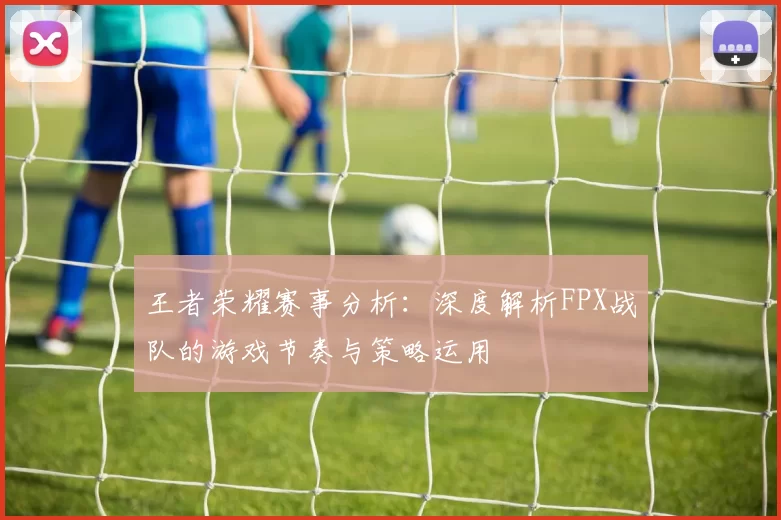 王者荣耀赛事分析：深度解析FPX战队的游戏节奏与策略运用