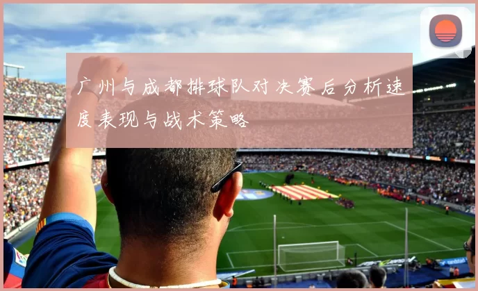 广州与成都排球队对决赛后分析速度表现与战术策略