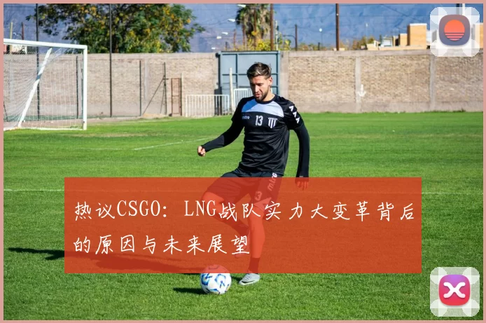 热议CSGO：LNG战队实力大变革背后的原因与未来展望