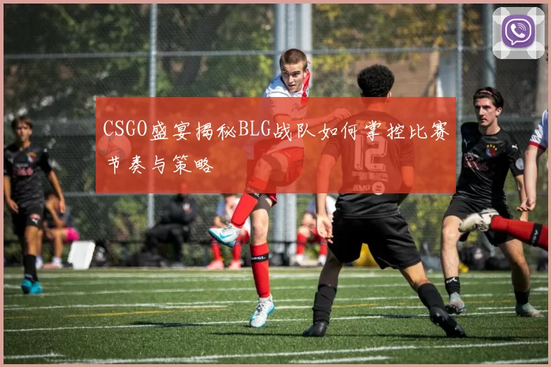 CSGO盛宴揭秘BLG战队如何掌控比赛节奏与策略
