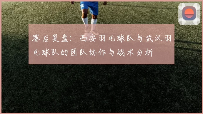赛后复盘：西安羽毛球队与武汉羽毛球队的团队协作与战术分析