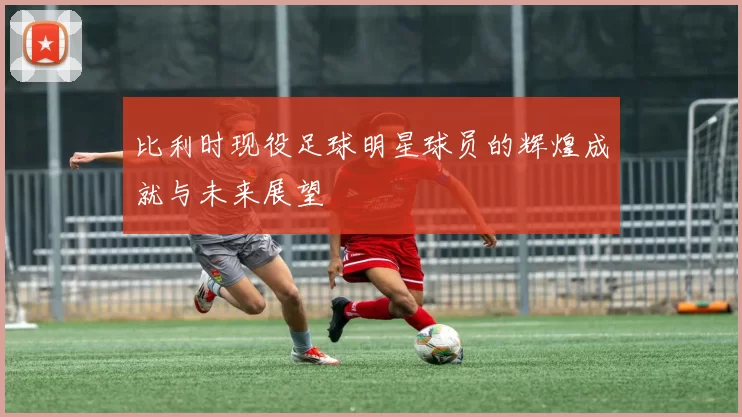 比利时现役足球明星球员的辉煌成就与未来展望