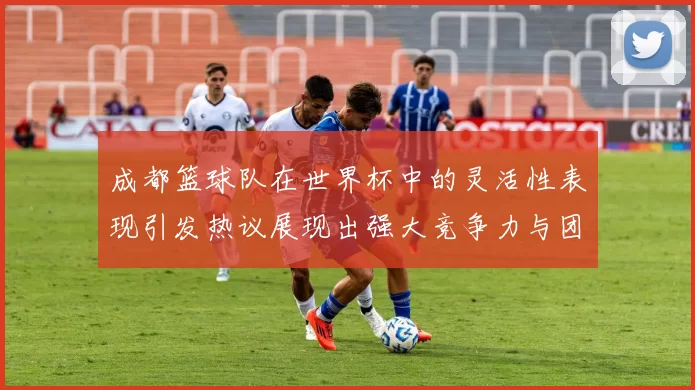 成都篮球队在世界杯中的灵活性表现引发热议展现出强大竞争力与团队合作精神