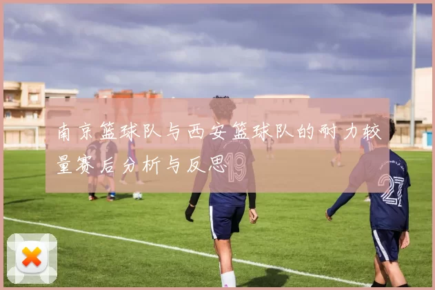南京篮球队与西安篮球队的耐力较量赛后分析与反思