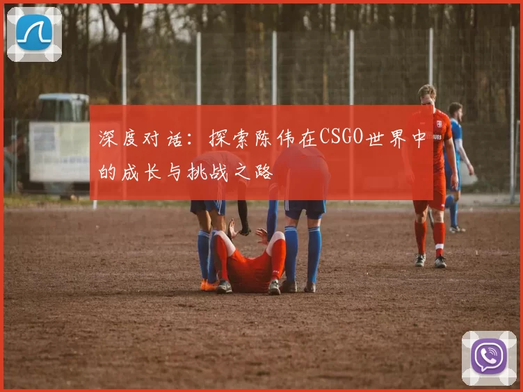 深度对话：探索陈伟在CSGO世界中的成长与挑战之路