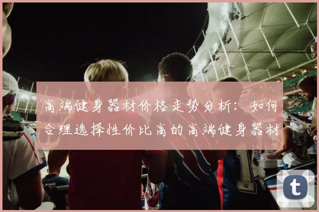 高端健身器材价格走势分析：如何合理选择性价比高的高端健身器材