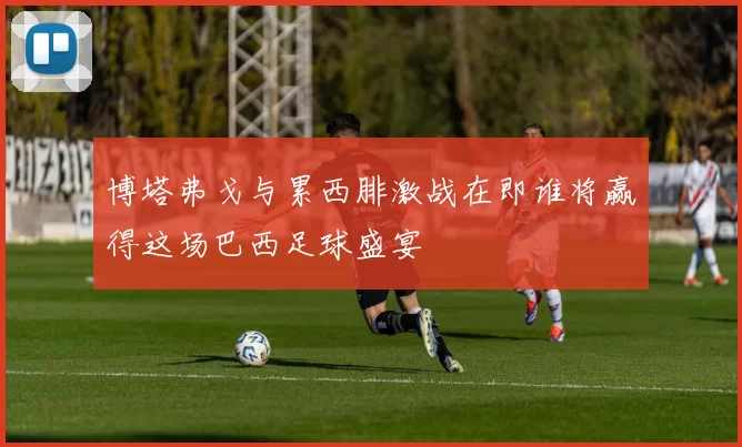 博塔弗戈与累西腓激战在即谁将赢得这场巴西足球盛宴