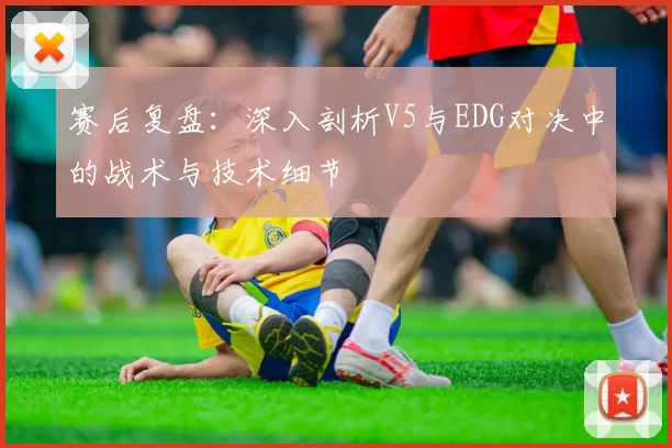 赛后复盘：深入剖析V5与EDG对决中的战术与技术细节