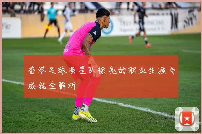 香港足球明星队徐亮的职业生涯与成就全解析