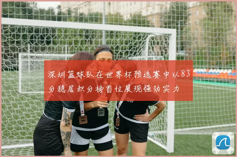 深圳篮球队在世界杯预选赛中以83分稳居积分榜首位展现强劲实力