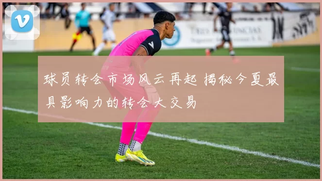 球员转会市场风云再起 揭秘今夏最具影响力的转会大交易