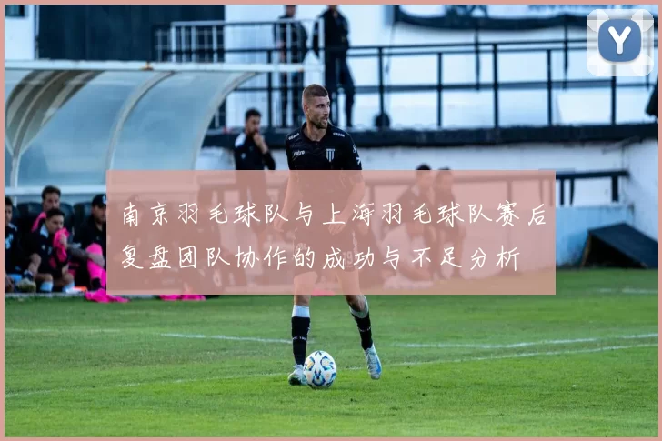 南京羽毛球队与上海羽毛球队赛后复盘团队协作的成功与不足分析