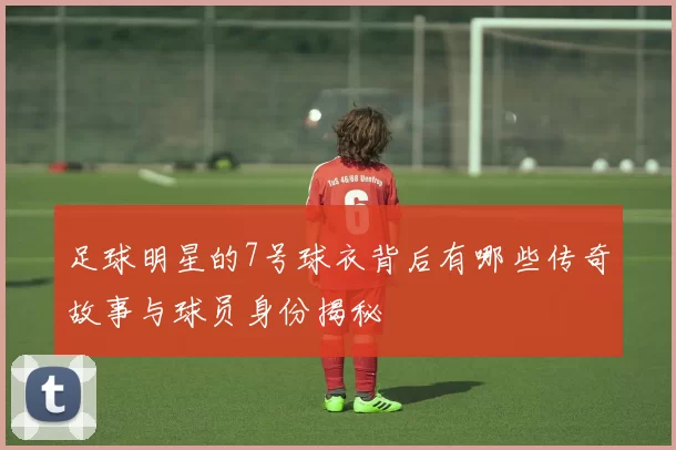 足球明星的7号球衣背后有哪些传奇故事与球员身份揭秘