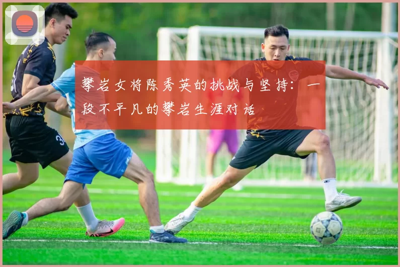攀岩女将陈秀英的挑战与坚持：一段不平凡的攀岩生涯对话