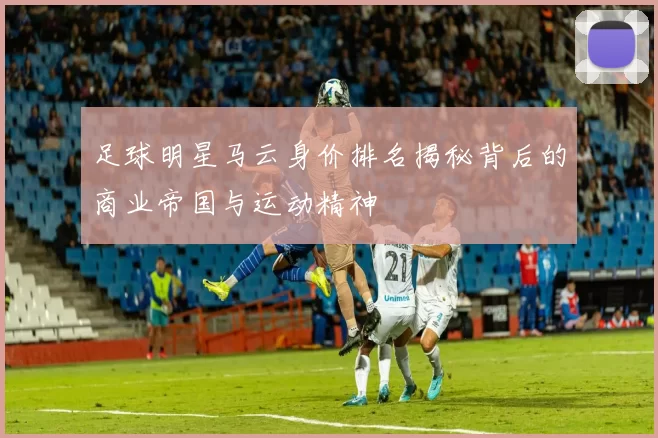 足球明星马云身价排名揭秘背后的商业帝国与运动精神