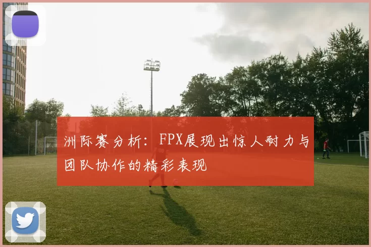 洲际赛分析：FPX展现出惊人耐力与团队协作的精彩表现