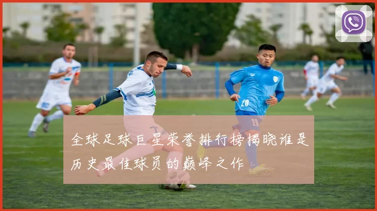 全球足球巨星荣誉排行榜揭晓谁是历史最佳球员的巅峰之作