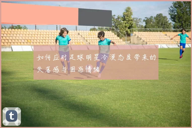 如何应对足球明星冷漠态度带来的失落感与困惑情绪