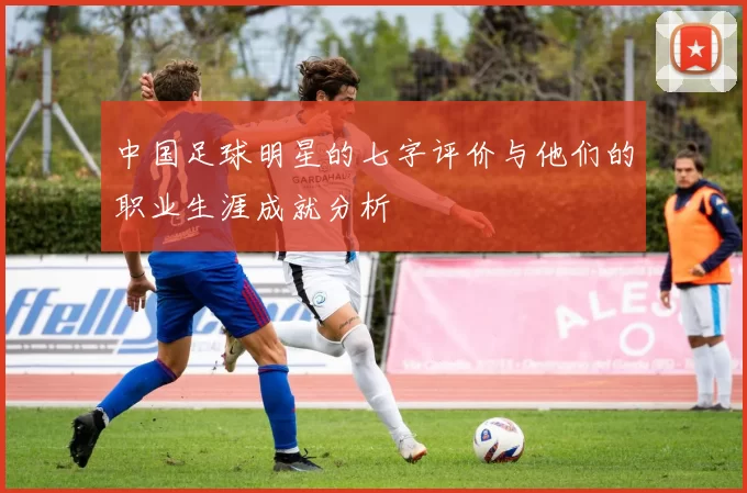中国足球明星的七字评价与他们的职业生涯成就分析