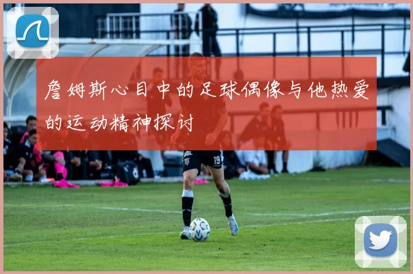 詹姆斯心目中的足球偶像与他热爱的运动精神探讨