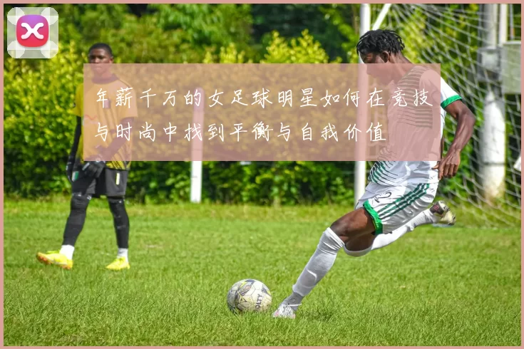 年薪千万的女足球明星如何在竞技与时尚中找到平衡与自我价值