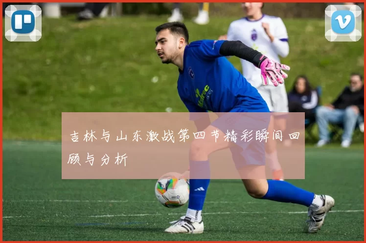 吉林与山东激战第四节精彩瞬间回顾与分析