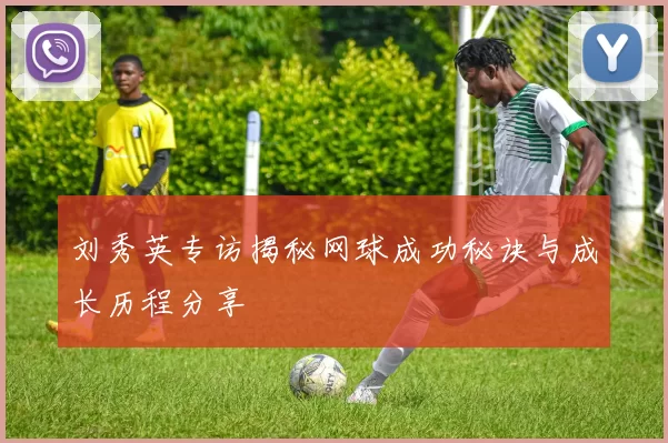 刘秀英专访揭秘网球成功秘诀与成长历程分享