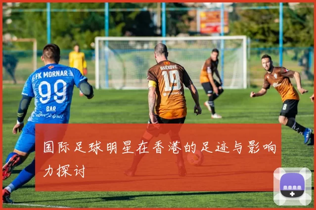 国际足球明星在香港的足迹与影响力探讨