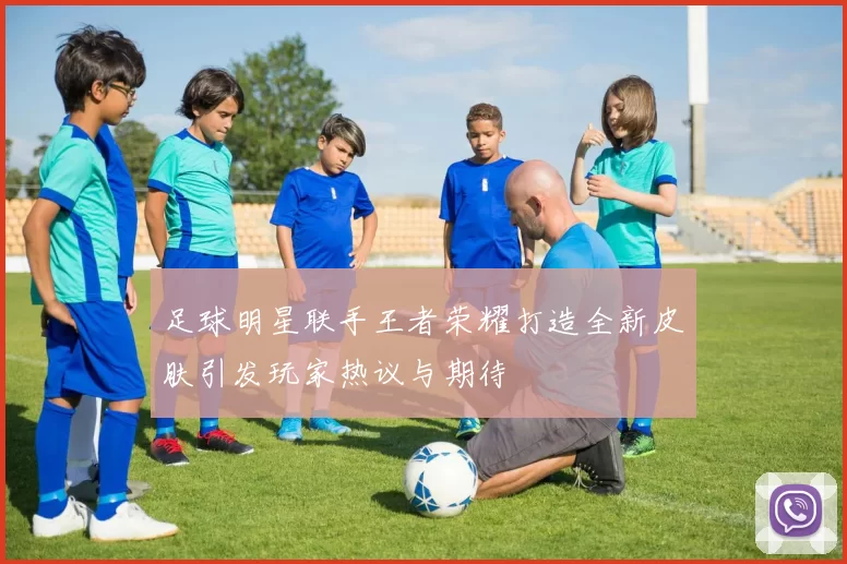 足球明星联手王者荣耀打造全新皮肤引发玩家热议与期待