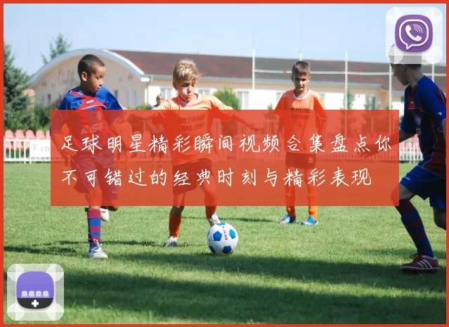 足球明星精彩瞬间视频合集盘点你不可错过的经典时刻与精彩表现