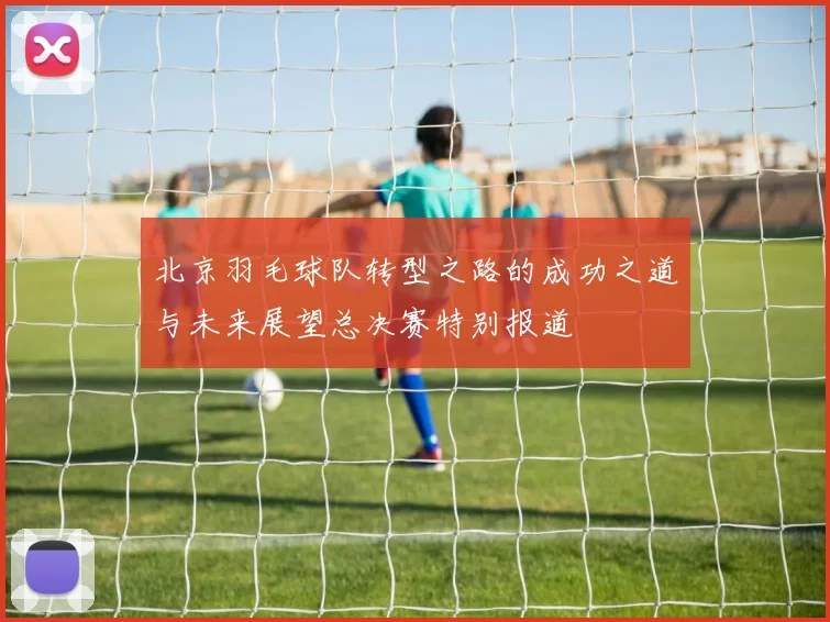 北京羽毛球队转型之路的成功之道与未来展望总决赛特别报道