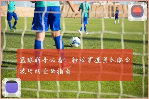 篮球新手必看：轻松掌握团队配合技巧的全面指南
