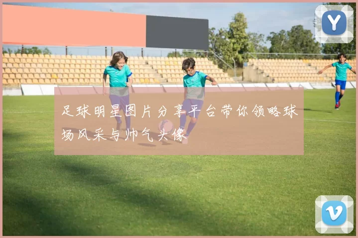 足球明星图片分享平台带你领略球场风采与帅气头像