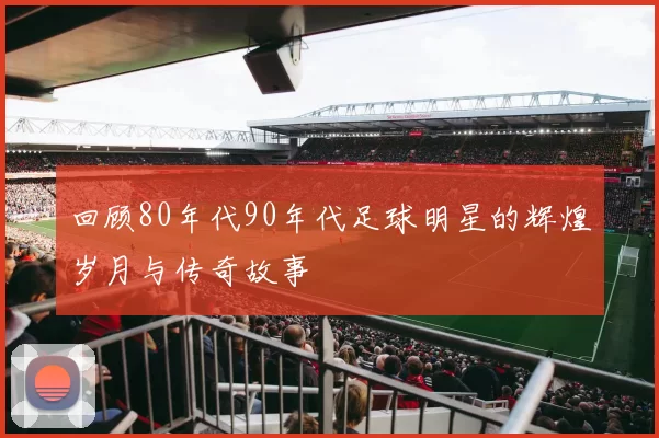 回顾80年代90年代足球明星的辉煌岁月与传奇故事