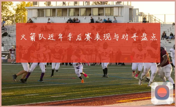 火箭队近年季后赛表现与对手盘点