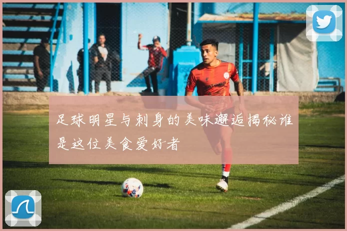 足球明星与刺身的美味邂逅揭秘谁是这位美食爱好者