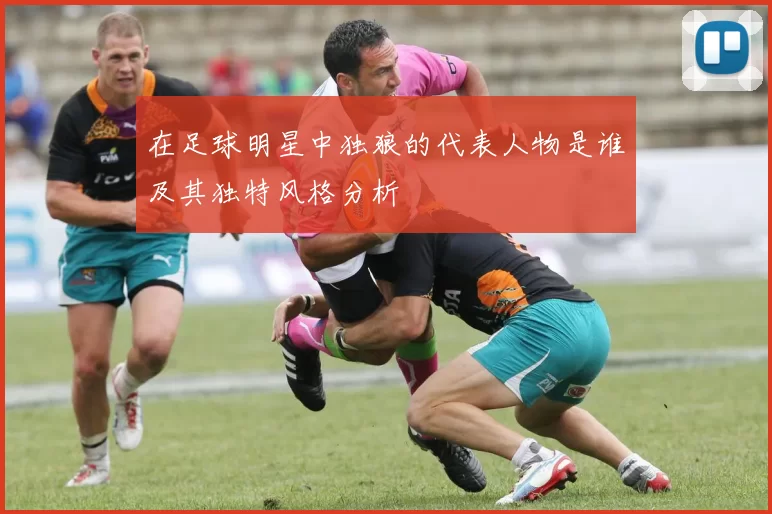在足球明星中独狼的代表人物是谁及其独特风格分析