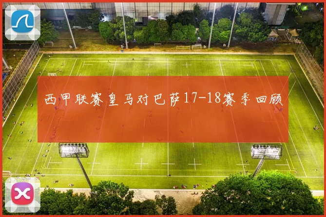 西甲联赛皇马对巴萨17-18赛季回顾