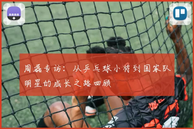 周磊专访：从乒乓球小将到国家队明星的成长之路回顾