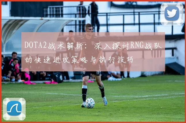 DOTA2战术解析：深入探讨RNG战队的快速进攻策略与执行技巧