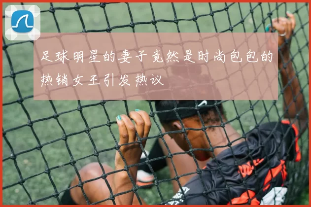 足球明星的妻子竟然是时尚包包的热销女王引发热议