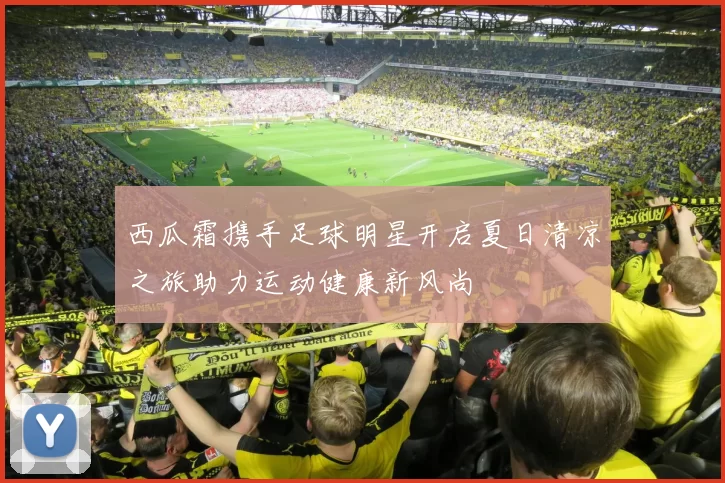 西瓜霜携手足球明星开启夏日清凉之旅助力运动健康新风尚