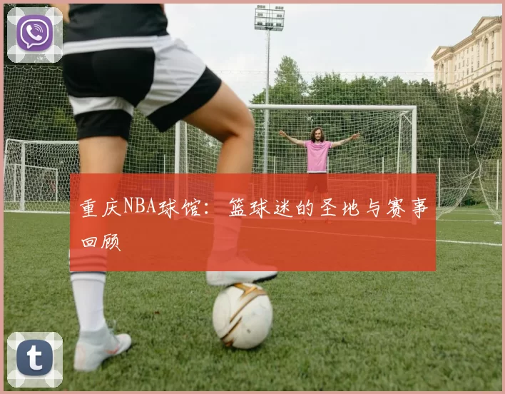 重庆NBA球馆：篮球迷的圣地与赛事回顾