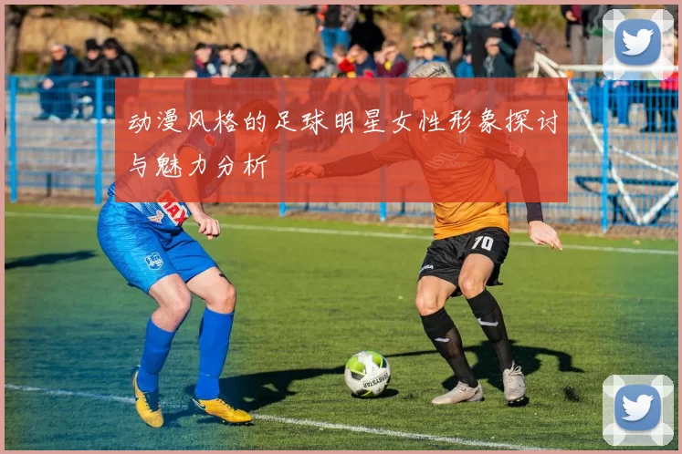 动漫风格的足球明星女性形象探讨与魅力分析